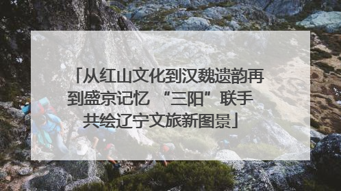 从红山文化到汉魏遗韵再到盛京记忆 “三阳”联手共绘辽宁文旅新图景
