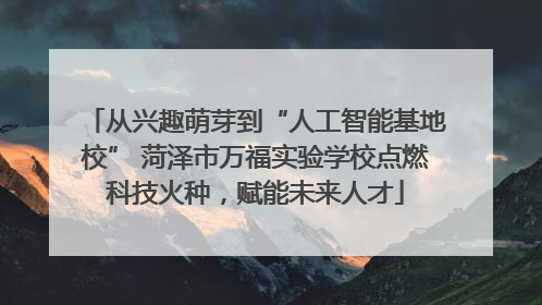 从兴趣萌芽到“人工智能基地校” 菏泽市万福实验学校点燃科技火种，赋能未来人才