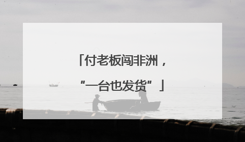付老板闯非洲，“一台也发货”