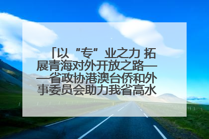 以“专”业之力 拓展青海对外开放之路——省政协港澳台侨和外事委员会助力我省高水平开放和高质量发展