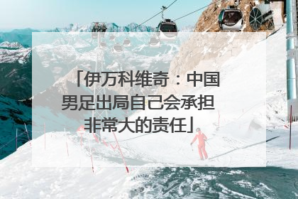 伊万科维奇：中国男足出局自己会承担非常大的责任