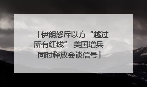 伊朗怒斥以方“越过所有红线” 美国增兵同时释放会谈信号