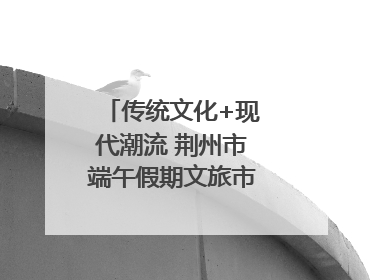 传统文化+现代潮流 荆州市端午假期文旅市场活力奔涌
