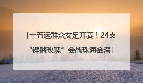 十五运群众女足开赛！24支“铿锵玫瑰”会战珠海金湾