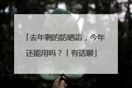 去年剩的防晒霜，今年还能用吗？丨有话聊