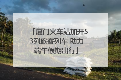 厦门火车站加开53列旅客列车 助力端午假期出行