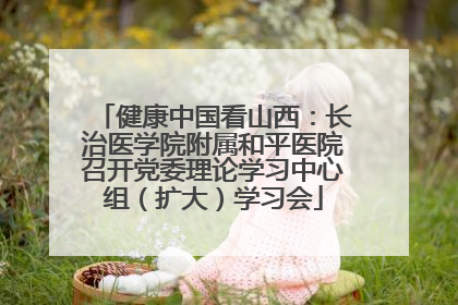 健康中国看山西：长治医学院附属和平医院召开党委理论学习中心组（扩大）学习会