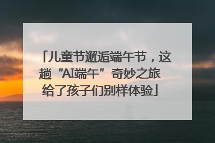儿童节邂逅端午节，这趟“AI端午”奇妙之旅给了孩子们别样体验