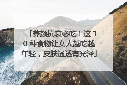 养颜抗衰必吃！这 10 种食物让女人越吃越年轻，皮肤通透有光泽