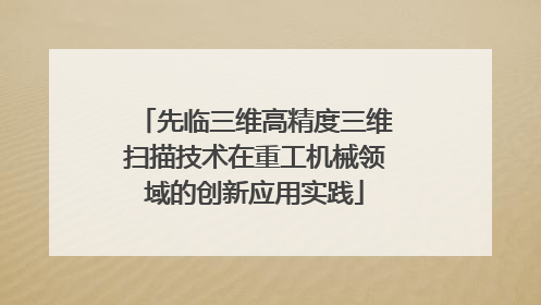 先临三维高精度三维扫描技术在重工机械领域的创新应用实践