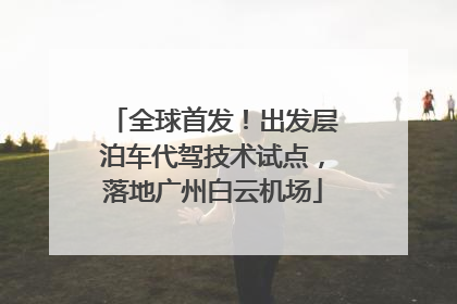 全球首发！出发层泊车代驾技术试点，落地广州白云机场
