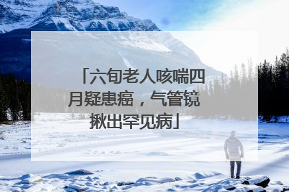 六旬老人咳喘四月疑患癌，气管镜揪出罕见病