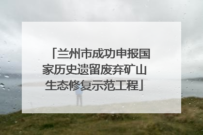 兰州市成功申报国家历史遗留废弃矿山生态修复示范工程