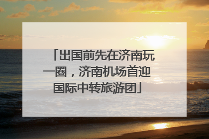 出国前先在济南玩一圈，济南机场首迎国际中转旅游团
