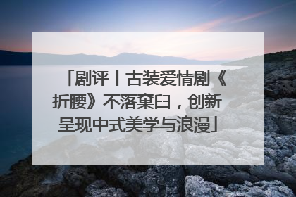 剧评丨古装爱情剧《折腰》不落窠臼，创新呈现中式美学与浪漫