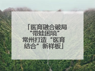 医育融合破局“带娃困境” 常州打造“医育结合”新样板