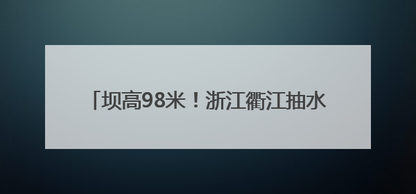 坝高98米！浙江衢江抽水蓄能电站下水库顺利蓄水