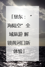 垦东：“海陆空”全域旅游 解锁黄河口新体验