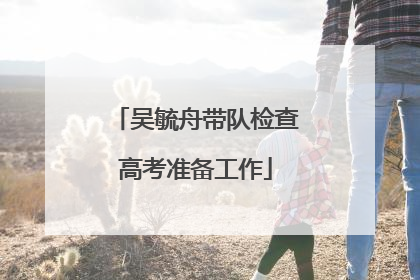 吴毓舟带队检查高考准备工作