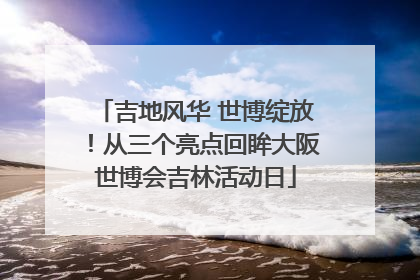 吉地风华 世博绽放！从三个亮点回眸大阪世博会吉林活动日