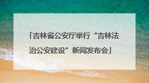 吉林省公安厅举行“吉林法治公安建设”新闻发布会