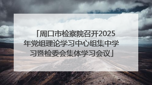周口市检察院召开2025年党组理论学习中心组集中学习暨检委会集体学习会议