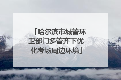 哈尔滨市城管环卫部门多管齐下优化考场周边环境