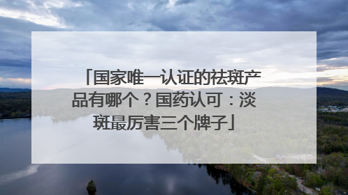 国家唯一认证的祛斑产品有哪个？国药认可：淡斑最厉害三个牌子