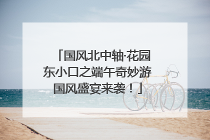 国风北中轴·花园东小口之端午奇妙游国风盛宴来袭！