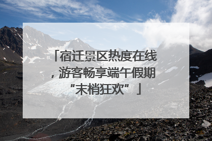 宿迁景区热度在线，游客畅享端午假期“末梢狂欢”