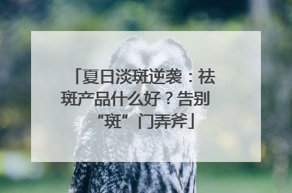 夏日淡斑逆袭：祛斑产品什么好？告别“斑”门弄斧