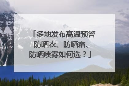 多地发布高温预警 防晒衣、防晒霜、防晒喷雾如何选？