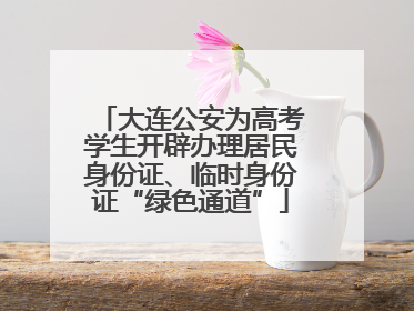 大连公安为高考学生开辟办理居民身份证、临时身份证“绿色通道”