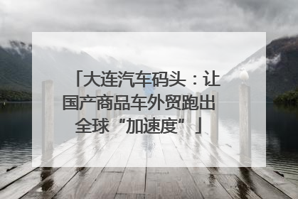 大连汽车码头：让国产商品车外贸跑出全球“加速度”
