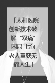 太和医院创新技术破解“双痛”困局 七旬老人重获无痛人生