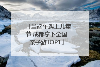 当端午遇上儿童节 成都拿下全国亲子游TOP1
