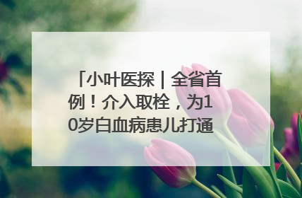 小叶医探｜全省首例！介入取栓，为10岁白血病患儿打通生命之“脉”