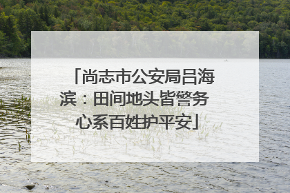 尚志市公安局吕海滨：田间地头皆警务 心系百姓护平安