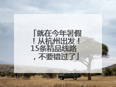 就在今年暑假！从杭州出发！15条精品线路，不要错过了