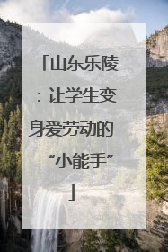 山东乐陵：让学生变身爱劳动的“小能手”