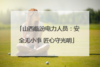 山西临汾电力人员：安全无小事 匠心守光明