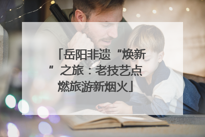 岳阳非遗“焕新”之旅：老技艺点燃旅游新烟火