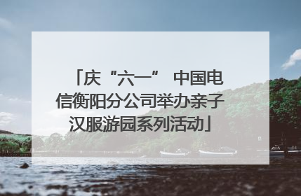 庆“六一” 中国电信衡阳分公司举办亲子汉服游园系列活动