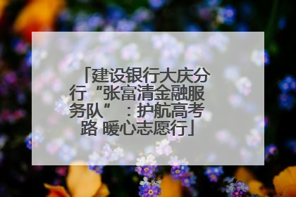 建设银行大庆分行“张富清金融服务队”：护航高考路 暖心志愿行