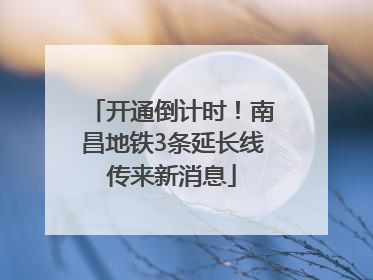 开通倒计时！南昌地铁3条延长线传来新消息