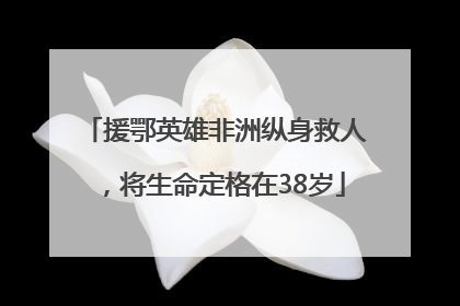 援鄂英雄非洲纵身救人，将生命定格在38岁