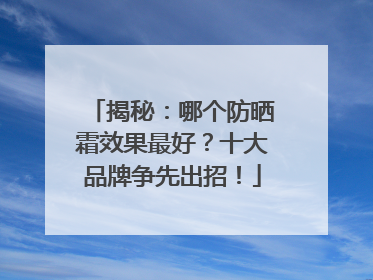 揭秘：哪个防晒霜效果最好？十大品牌争先出招！
