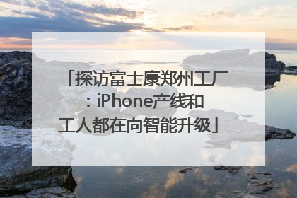 探访富士康郑州工厂：iPhone产线和工人都在向智能升级