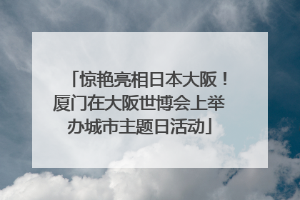惊艳亮相日本大阪！厦门在大阪世博会上举办城市主题日活动