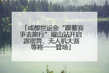 成都世运会“跟着赛事去旅行”眉山站开启 霹雳舞、无人机大赛等将一一登场